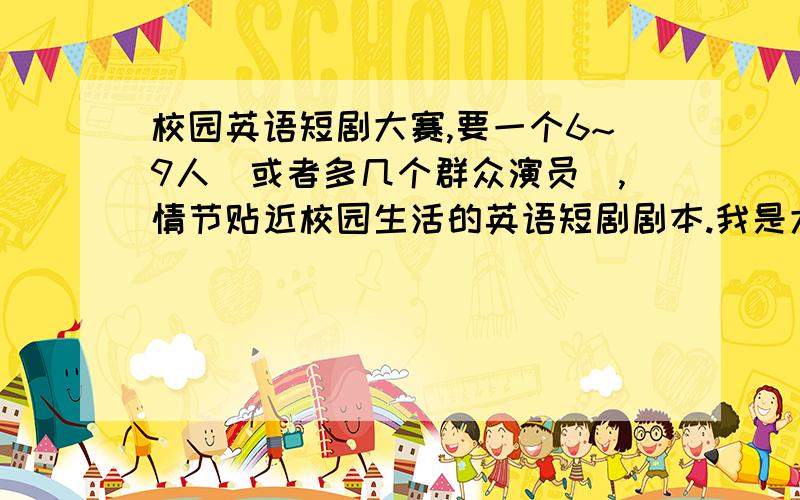 校园英语短剧大赛,要一个6~9人（或者多几个群众演员）,情节贴近校园生活的英语短剧剧本.我是大一新生,很积极这些活动.路过的亲看到了,要分的话,小弟很乐意送您.收到您的文件,我一定感