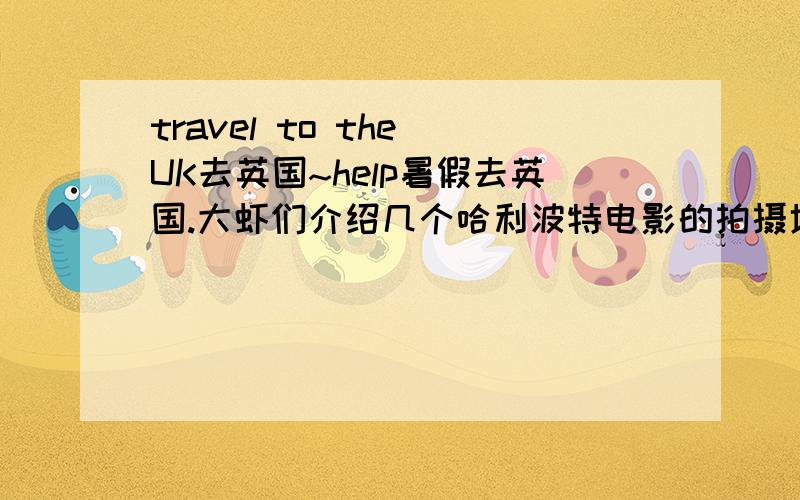 travel to the UK去英国~help暑假去英国.大虾们介绍几个哈利波特电影的拍摄地好吗?有关哈的地方我都想去~预计住在伦敦,最好说一下交通方式及时间.