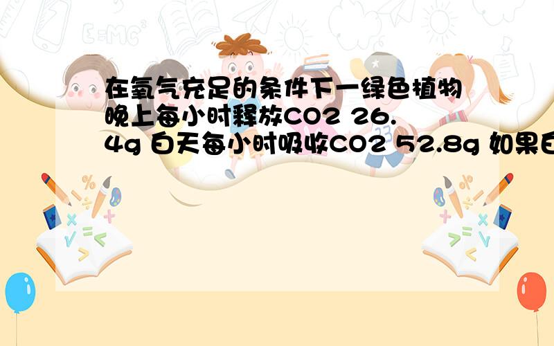 在氧气充足的条件下一绿色植物晚上每小时释放CO2 26.4g 白天每小时吸收CO2 52.8g 如果白天为14小时求该植物一天可以积累有机物多少g答案是324g 我算的是432