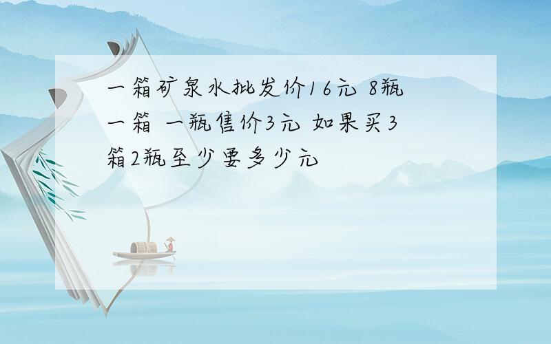 一箱矿泉水批发价16元 8瓶一箱 一瓶售价3元 如果买3箱2瓶至少要多少元