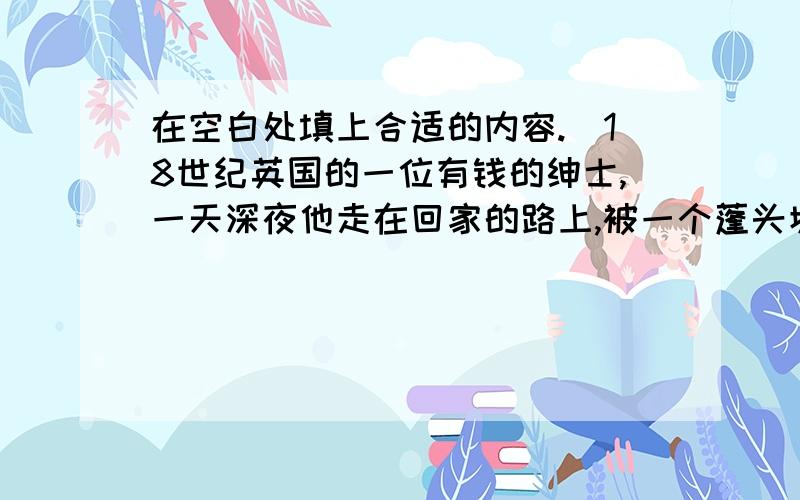 在空白处填上合适的内容.　18世纪英国的一位有钱的绅士,一天深夜他走在回家的路上,被一个蓬头垢面衣衫褴褛的小男孩儿拦住了.“先生,请您买一包火柴吧”,小男孩儿说道.“我不买”.绅士