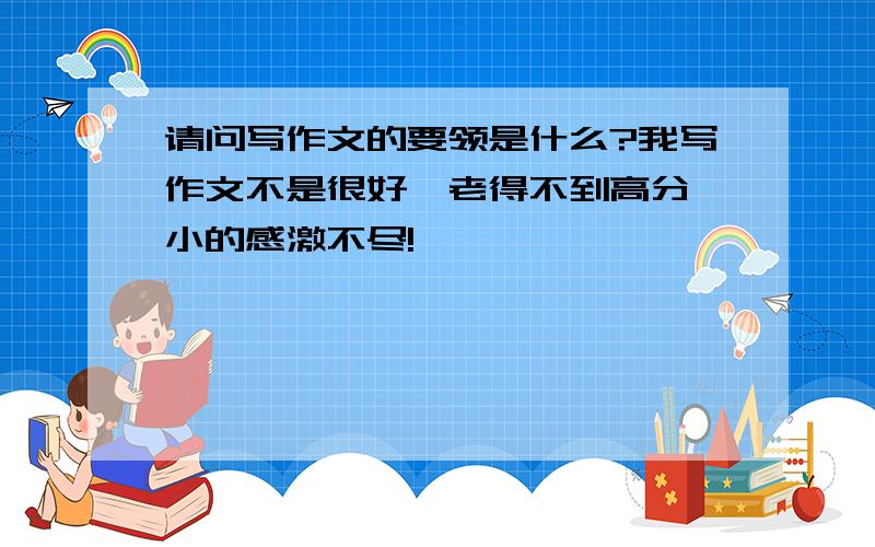 请问写作文的要领是什么?我写作文不是很好,老得不到高分,小的感激不尽!