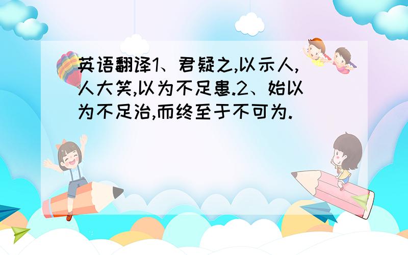 英语翻译1、君疑之,以示人,人大笑,以为不足患.2、始以为不足治,而终至于不可为.