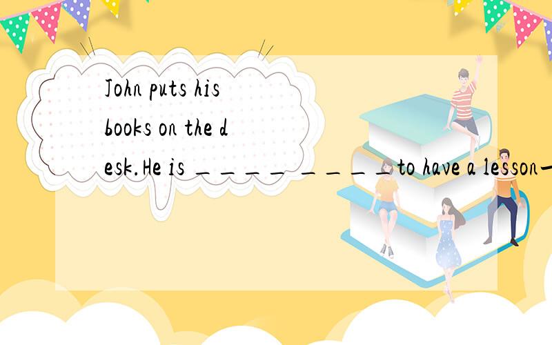 John puts his books on the desk.He is ____ ____to have a lesson一词一空,