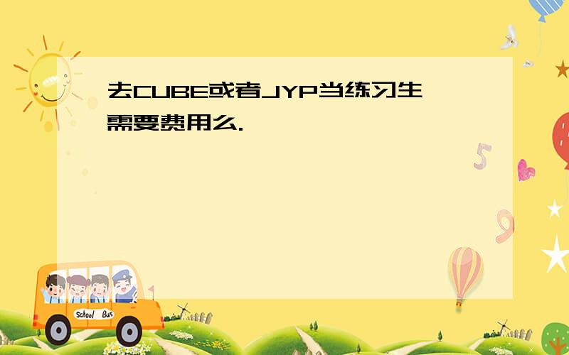 去CUBE或者JYP当练习生需要费用么.