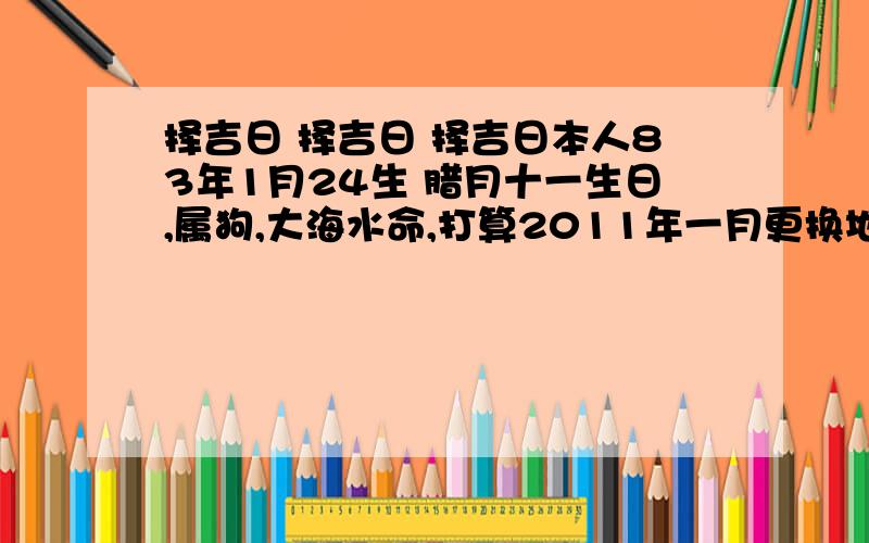 择吉日 择吉日 择吉日本人83年1月24生 腊月十一生日,属狗,大海水命,打算2011年一月更换地址,感激不尽,本人没分,我现在的地址是北京海淀区颐和山庄,想搬到北京海淀区上地东里 楼层是6层,楼