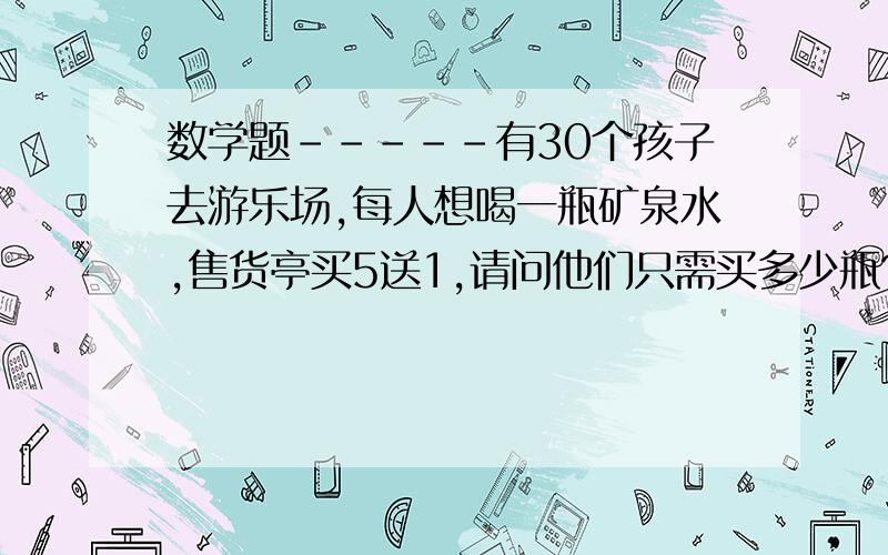 数学题-----有30个孩子去游乐场,每人想喝一瓶矿泉水,售货亭买5送1,请问他们只需买多少瓶?用最简单的方式计算