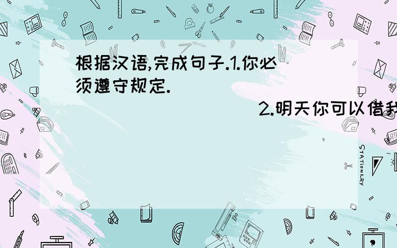 根据汉语,完成句子.1.你必须遵守规定.__________________2.明天你可以借我的车用.___________________3.不要把书带出阅览室.____________________4.外面太吵了,因此我们不得不把窗子关上._________________________