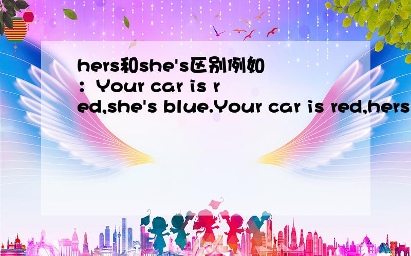 hers和she's区别例如：Your car is red,she's blue.Your car is red,hers is blue.是一样的意思吗?还是第一句不能用SHE'S BLUE?再例：This book is hers,not yours.This book is she's,not yours.这两句意思一样吗?请帮我分辨下,