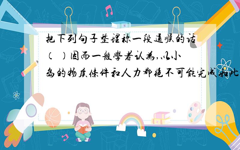 把下列句子整理称一段通顺的话（ ）因而一般学者认为,以小岛的物质条件和人力都绝不可能完成如此巨大的雕刻工程.（ ）除人力有限外,岛上至今没有发现可以作漆木,撬具的大型乔木.（