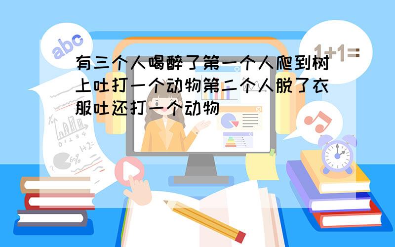 有三个人喝醉了第一个人爬到树上吐打一个动物第二个人脱了衣服吐还打一个动物