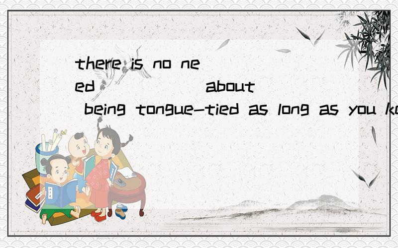 there is no need _____ about being tongue-tied as long as you keep practising english.A.of you worrying B.of you to worry C.you worrying D.for you to worry