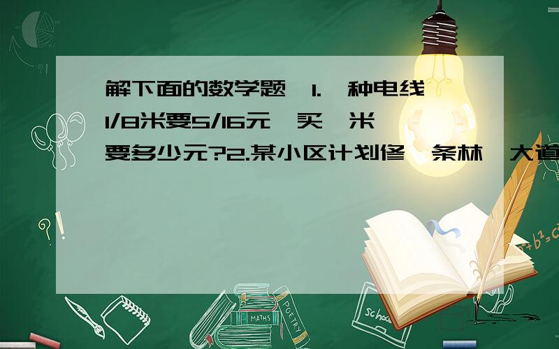 解下面的数学题、1.一种电线1/8米要5/16元,买一米要多少元?2.某小区计划修一条林荫大道,已修好了3/8km完成计划的1/16,这条林荫道有多少km?填空题、12km的3/4shi ( )km,（ ）km的3/4是12km,12km的（ ）