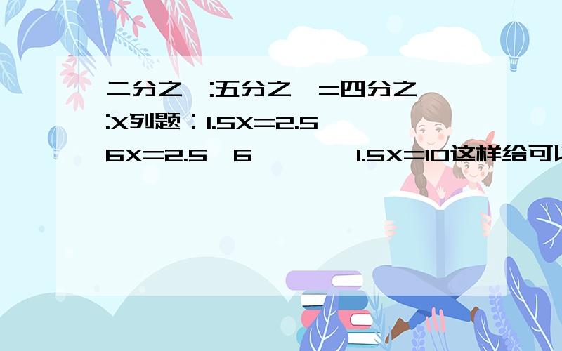 二分之一:五分之一=四分之一:X列题：1.5X=2.5*6X=2.5*6————1.5X=10这样给可以吗？看不懂