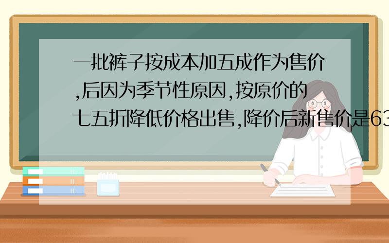 一批裤子按成本加五成作为售价,后因为季节性原因,按原价的七五折降低价格出售,降价后新售价是63元,问这批裤子的成本价是多少元?按降价后的新售价,每条裤子还可以赚多少元?