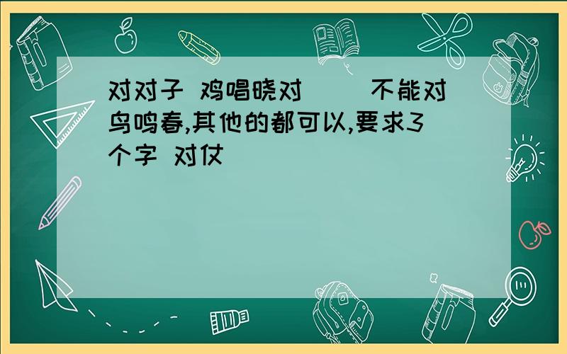 对对子 鸡唱晓对（ ）不能对鸟鸣春,其他的都可以,要求3个字 对仗