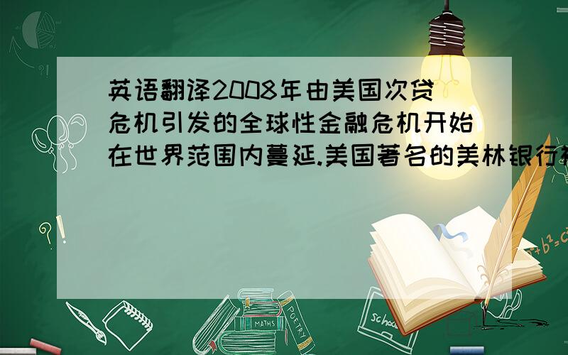 英语翻译2008年由美国次贷危机引发的全球性金融危机开始在世界范围内蔓延.美国著名的美林银行被收购,而雷曼兄弟以破产而宣告结束.世界范围内,银行业遭受到了空前的危机,一些银行因资