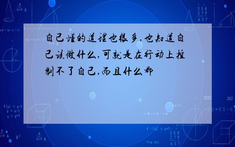 自己懂的道理也很多,也知道自己该做什么,可就是在行动上控制不了自己,而且什么都