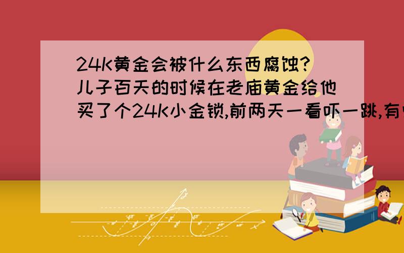 24K黄金会被什么东西腐蚀?儿子百天的时候在老庙黄金给他买了个24K小金锁,前两天一看吓一跳,有些地方露出了灰白色,一直与一串玉的福禄寿珠子,怎么会这样?