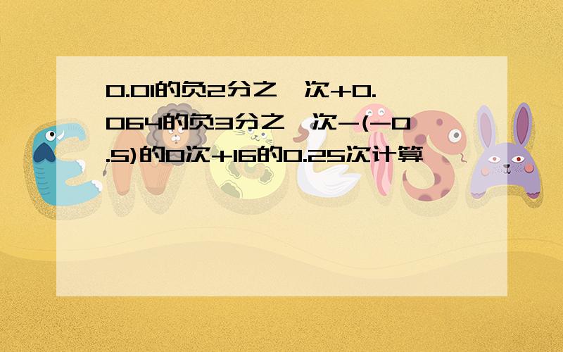 0.01的负2分之一次+0.064的负3分之一次-(-0.5)的0次+16的0.25次计算