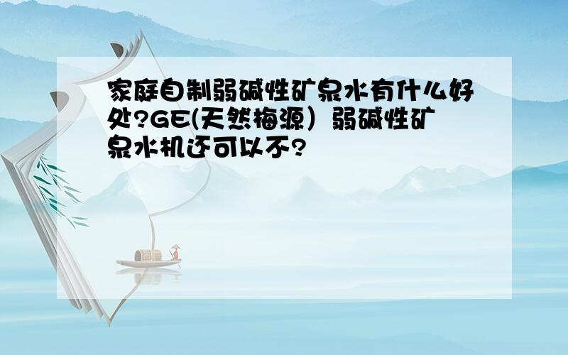 家庭自制弱碱性矿泉水有什么好处?GE(天然梅源）弱碱性矿泉水机还可以不?