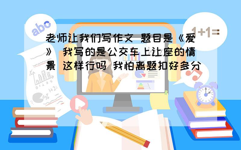 老师让我们写作文 题目是《爱》 我写的是公交车上让座的情景 这样行吗 我怕离题扣好多分