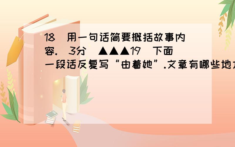 18．用一句话简要概括故事内容.（3分）▲▲▲19．下面一段话反复写“由着她”.文章有哪些地方看出“都是由着她的性儿”?（找出其中3处即可）（4分）他一辈子都是由着她的性儿.由着她