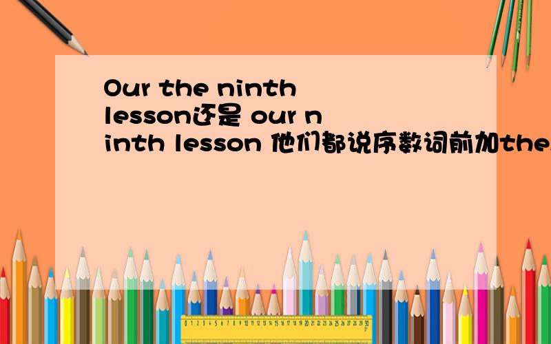 Our the ninth lesson还是 our ninth lesson 他们都说序数词前加the,但我认为our后不能加the,到底是什么
