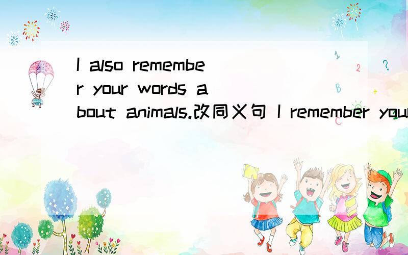 I also remember your words about animals.改同义句 I remember your words about animals _ _
