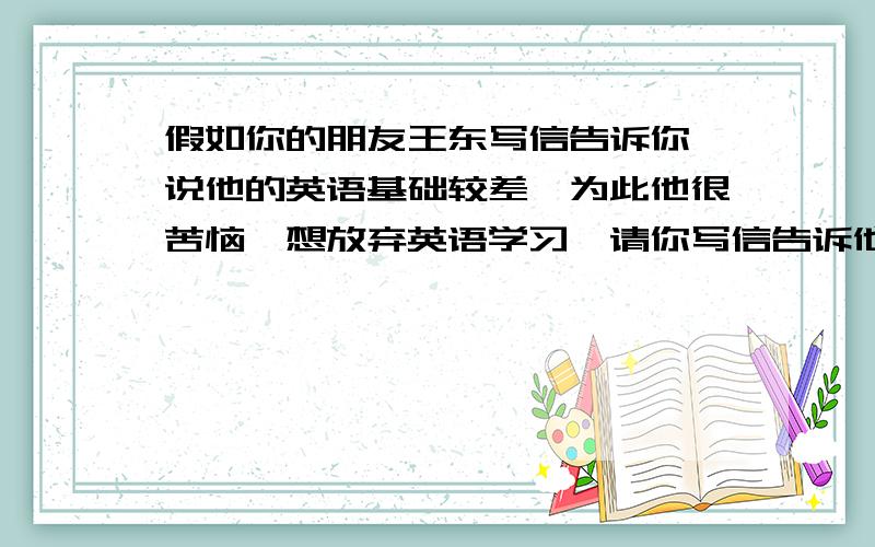 假如你的朋友王东写信告诉你,说他的英语基础较差,为此他很苦恼,想放弃英语学习,请你写信告诉他英语...假如你的朋友王东写信告诉你,说他的英语基础较差,为此他很苦恼,想放弃英语学习,