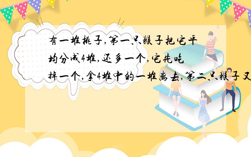 有一堆桃子,第一只猴子把它平均分成4堆,还多一个,它先吃掉一个,拿4堆中的一堆离去,第二只猴子又把剩下的桃子平均分成4堆,还多一个,它也吃掉这一个,拿4堆中的一堆离去,第三、四只猴子来