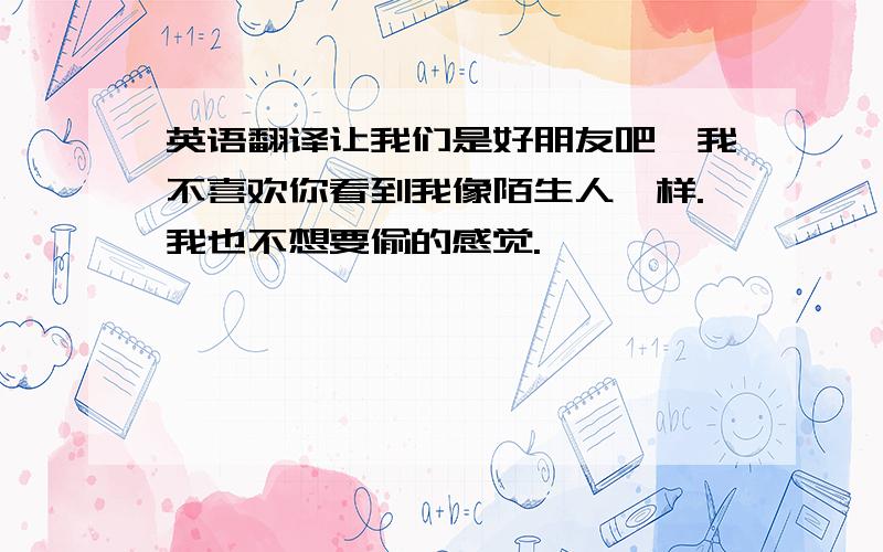 英语翻译让我们是好朋友吧,我不喜欢你看到我像陌生人一样.我也不想要偷的感觉.