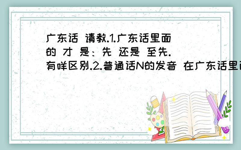 广东话 请教.1.广东话里面的 才 是：先 还是 至先.有咩区别.2.普通话N的发音 在广东话里面 是不是有2种发音. （N同L）3.Jie 同 咋.有什么区别. 怎么运用阿.4.只是,只有,广东话是什么阿.5.有些