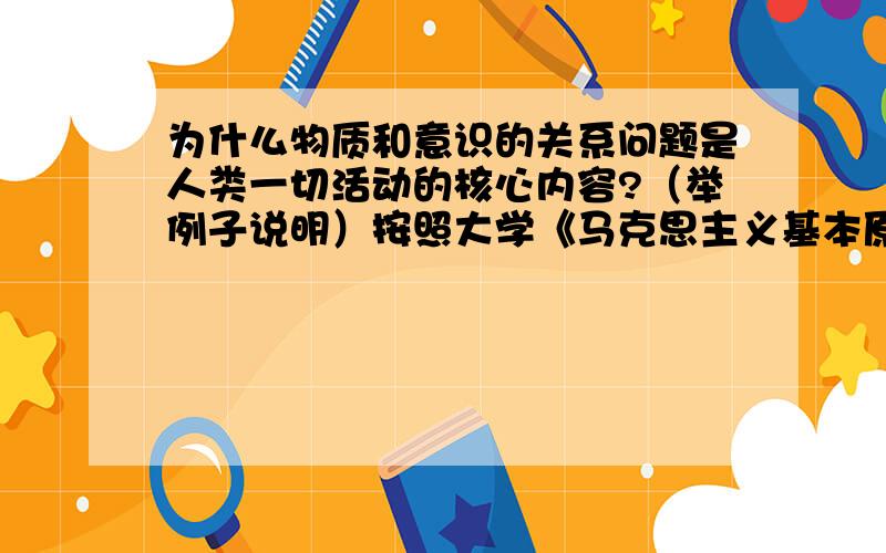 为什么物质和意识的关系问题是人类一切活动的核心内容?（举例子说明）按照大学《马克思主义基本原理》论述题的规范.解决是什么的时候分点详细论述.例子逻辑性强一点,最好多几个例子