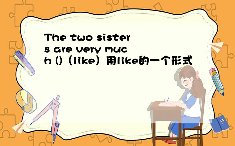 The two sisters are very much ()（like）用like的一个形式