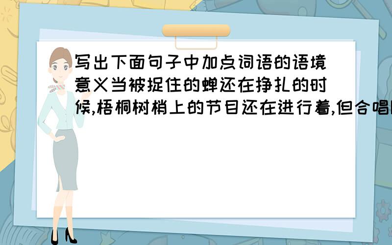 写出下面句子中加点词语的语境意义当被捉住的蝉还在挣扎的时候,梧桐树梢上的节目还在进行着,但合唱队已经换人了.节目:_______ 合唱队:_______ 艺术家:_______