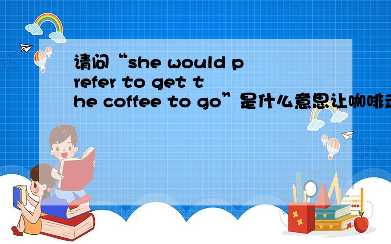 请问“she would prefer to get the coffee to go”是什么意思让咖啡走?叫咖啡走?郁闷