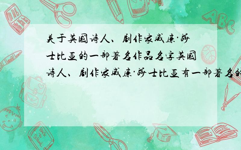 关于英国诗人、剧作家威廉·莎士比亚的一部著名作品名字英国诗人、剧作家威廉·莎士比亚有一部著名的作品,这部作品讲述的是一对来自世仇家族的青年男女之间的悲惨爱情故事.这部作品