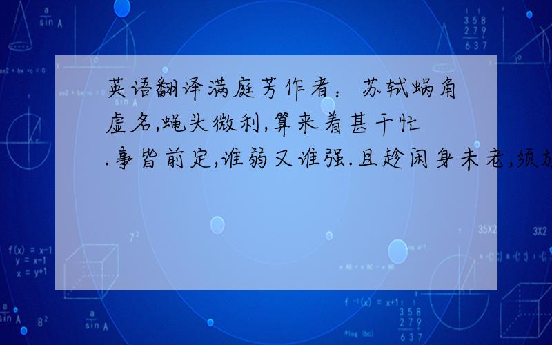 英语翻译满庭芳作者：苏轼蜗角虚名,蝇头微利,算来着甚干忙.事皆前定,谁弱又谁强.且趁闲身未老,须放我、些子疏狂.百年里,浑教是醉,三万六千场.思量,能几许?忧愁风雨,一半相妨.又何须抵