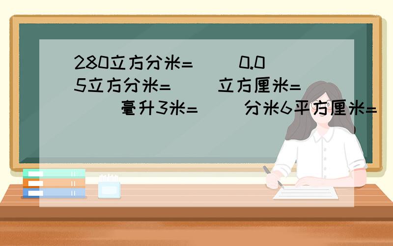 280立方分米=（ ）0.05立方分米=（ ）立方厘米=（ ）毫升3米=（ ）分米6平方厘米=（ ）平方分米