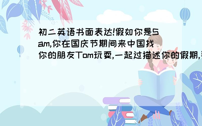 初二英语书面表达!假如你是Sam,你在国庆节期间来中国找你的朋友Tom玩耍,一起过描述你的假期,要求语句通顺,字迹工整,不少于60个单词.第一天：爬山第二天,骑车去乡下第三天,去博物馆,去看