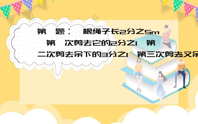 第一题：一根绳子长2分之5m,第一次剪去它的2分之1,第二次剪去余下的3分之1,第三次剪去又余下的4分之1,这根绳子还长多少米?第二题：做一个铁桶,用一个边长为2分之5m的正方形铁皮,用去正方