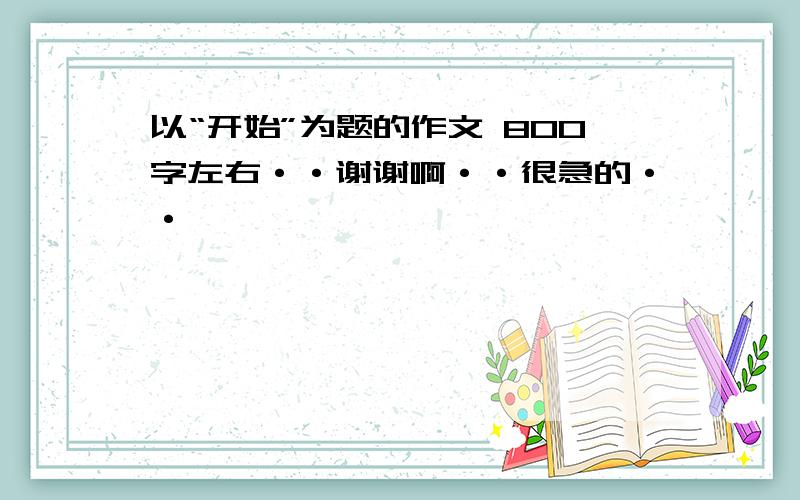 以“开始”为题的作文 800字左右··谢谢啊··很急的··