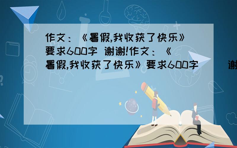 作文：《暑假,我收获了快乐》要求600字 谢谢!作文：《暑假,我收获了快乐》要求600字     谢谢!