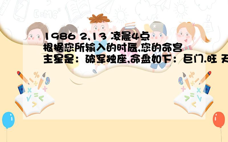 1986 2,13 凌晨4点根据您所输入的时辰,您的命宫主星是：破军独座,命盘如下：巨门.旺 天伤 天巫 禄存.庙 孤辰 铃星.得 天官 空亡 临官 12 24 36 48 60 72 84 大耗 博士 75 - 84 岁驿 交友 流日 癸巳 廉