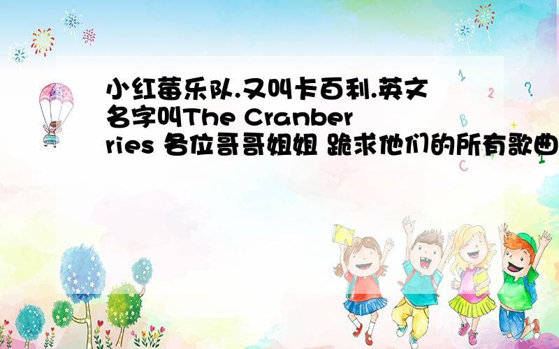 小红莓乐队.又叫卡百利.英文名字叫The Cranberries 各位哥哥姐姐 跪求他们的所有歌曲.我真的很喜欢他们的歌曲 希望知道的朋友回答我 小弟在这里跪求了 我要他们所有的歌曲