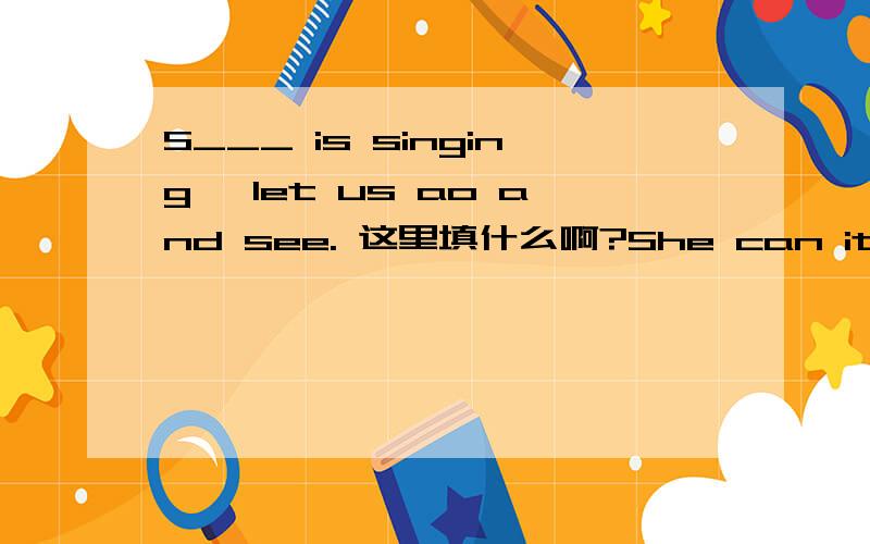 S___ is singing, let us ao and see. 这里填什么啊?She can it go to school, so she is very s___.There are many s___ in the classroom.I can it speak Japanese, I want to ____(学习） it.My grandfather likes Zhao Benshan, because he is very.___ (