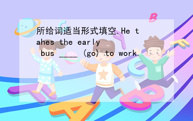 所给词适当形式填空.He tahes the early bus ____ (go) to work.
