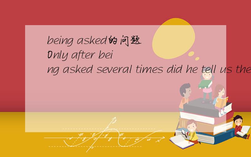 being asked的问题Only after being asked several times did he tell us the story of his strange life这里being asked 是什么结构?还是算个什么时态?被动语态是看出来了,但是为什么用being ,为什么不是be/was之类的词,看