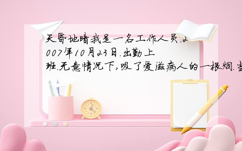 天昏地暗我是一名工作人员.2007年10月23日.出勤上班.无意情况下,吸了爱滋病人的一根烟.当时情况是这样的.我的嘴唇天干燥.流血了.有伤口.爱滋病人给我了一根烟.爱滋病人的手接触到烟头了.